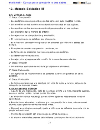 mailxmail - Cursos para compartir lo que sabes

13. Método Ecléctico III
DEL MÉTODO GLOBAL
1ª Etapa: Comprensión
- Los cartoncitos con sus nombres en las partes del aula, muebles y otros.
- Los nombres de los alumnos en cartoncitos colocados en sus pupitres.
- Los nombres de los alumnos en cartoncitos colocados en sus pupitres.
- Las oraciones tipo a manera de órdenes.
- Los ejercicios de comprobación y ampliación.
- El reconocimiento de palabras por el contexto.
- El manejo del calendario con palabras en cartones que indican el estado del
tiempo.
- El empleo de carteles con poesías, canciones, etc.
- La formación de oraciones nuevas con palabras en cartones.
- La identificación de palabras.
- Los ejercicios y juegos para la revisión de la correcta pronunciación.
2ª Etapa: Imitación
- Los distintos ejercicios de escritura, ya copiados o al dictado.
3ª Etapa: Elaboración
- Los ejercicios de reconocimiento de palabras o partes de palabras en otras
palabras.
4ª Etapa: Producción
- La lectura comprensiva y la escritura con letra de molde y cursiva, así como la
redacción de informes breves.
FACILIDADES DEL MÉTODO
- A partir de una motivación, trata de incentivar al niño y la niña, mediante cuentos,
poemas, cantos rondas, y otras formas literarias.
- El método se vuelve natural ya que el alumno aprende mediante las leyes del
aprendizaje.
- Permite hacer el análisis, la síntesis y la comparación de la letra, a fin de que el
alumno pueda grabarse el detalle de las letras.
- Como el aprendizaje es natural y grato al niño, este se esfuerza y aprende con su
propia autoactividad.
- Permite la correlación con el contenido de otros materiales.
- Al emplear materiales y temas del ambiente contribuye a la socialización del

26

 
