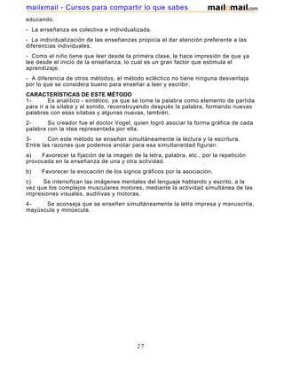 mailxmail - Cursos para compartir lo que sabes
educando.
- La enseñanza es colectiva e individualizada.
- La individualización de las enseñanzas propicia el dar atención preferente a las
diferencias individuales.
- Como el niño tiene que leer desde la primera clase, le hace impresión de que ya
lee desde el inicio de la enseñanza, lo cual es un gran factor que estimula el
aprendizaje.
- A diferencia de otros métodos, el método ecléctico no tiene ninguna desventaja
por lo que se considera bueno para enseñar a leer y escribir.
CARACTERÍSTICAS DE ESTE MÉTODO
1Es analítico - sintético, ya que se tome la palabra como elemento de partida
para ir a la sílaba y al sonido, reconstruyendo después la palabra, formando nuevas
palabras con esas sílabas y algunas nuevas, también.
2Su creador fue el doctor Vogel, quien logró asociar la forma gráfica de cada
palabra con la idea representada por ella.
3Con este método se enseñan simultáneamente la lectura y la escritura.
Entre las razones que podemos anotar para esa simultaneidad figuran:
a)
Favorecer la fijación de la imagen de la letra, palabra, etc., por la repetición
provocada en la enseñanza de una y otra actividad.
b)

Favorecer la evocación de los signos gráficos por la asociación.

c)
Se intensifican las imágenes mentales del lenguaje hablando y escrito, a la
vez que los complejos musculares motores, mediante la actividad simultánea de las
impresiones visuales, auditivas y motoras.
4Se aconseja que se enseñen simultáneamente la letra impresa y manuscrita,
mayúscula y minúscula.

27

 