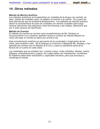 mailxmail - Cursos para compartir lo que sabes

14. Otros métodos
Método de Marcha Analítico
Los métodos analíticos se fundamentan en unidades de la lengua con sentido, es
decir, parten de unidades como, la palabra, la oración o el cuento. Es a partir de
esta estructuras que se enseña la lectoescritura. Los métodos de marcha analítica
tienen la característica de partir de unidades con sentido completo para luego
retomar elementos más pequeños como los fonemas o las sílabas, elementos que
por si sólo carecen de significado.
Método de Cuentos
El método de cuentos se conoce como procedimientos de Mc. Kloskey en
reconocimiento a su creadora; también recibe el nombre de método Newark en
razón del lugar en donde se aplicó por primera vez.
Este procedimiento analítico se aprovecha de la curiosidad e imaginación de los
niños, para enseñar a leer. Se le atribuye su invención a Margarita Mc. Kloskey, y fue
aplicado por primera vez en Newark (E.E.U.U.) y para su aplicación parte de la
lectura de un cuento en cada clase.
Los materiales que se emplean son: cuentos cortos, rimas infantiles, fábulas, cantos
diálogos, dramatizaciones y juegos; los cuales deben ser interesantes, novedosos.
El maestros debe tener entusiasmo y capacidad narrativa, para que provoque y
mantenga el interés.

28

 