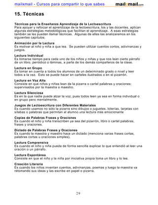 mailxmail - Cursos para compartir lo que sabes

15. Técnicas
Técnicas para la Enseñanza Aprendizaje de la Lectoescritura
Para apoyar y reforzar el aprendizaje de la lectoescritura, los y las docentes, aplican
algunas estrategias metodológicas que facilitan el aprendizaje. A esas estrategias
también se les pueden llamar técnicas. Algunas de ellas las analizaremos en los
siguientes capítulos.
Animación por la Lectura
Es motivar al niño y niña a que lea. Se pueden utilizar cuentos cortos, adivinanzas y
juegos.
Lectura Individual
Es tomarse tiempo para cada uno de los niños y niñas y que nos lean cierto párrafo
de un libro, periódico o láminas, a parte de los demás compañeros de la clase.
Lectura en Grupo
Es tomar en cuenta a todos los alumnos de un determinado grado o nivel y leer
todos a la vez. Esto se puede hacer en carteles ilustrados o en el pizarrón.
Lectura en Voz Alta
Consiste en que niños y niñas lean de la pizarra o cartel palabras y oraciones;
supervisados por la maestra o maestro.
Lectura Silenciosa
Es en la que nadie puede alzar la voz, pues todos leen ya sea en forma individual o
en grupo pero mentalmente.
Juegos de Lectoescritura con Diferentes Materiales
Es cuando usamos no sólo la pizarra sino dibujos o juguetes, loterías, tarjetas con
sílabas o palabras que permitan al alumno una lectura más emocionante
Copias de Palabras Frases y Oraciones
Es cuando el niño y niña transcriben ya sea del pizarrón, libro o cartel palabras,
frases y oraciones.
Dictado de Palabras Frases y Oraciones
Es cuando la maestra y maestro hace un dictado (menciona varias frases cortas,
palabras cortas u oraciones simples).
Lectura Comprensiva
Es cuando el niño y niña pueda de forma sencilla explicar lo que entendió al leer una
oración o un párrafo.
Lectura Espontánea
Consiste en que el niño y la niña por iniciativa propia toma un libro y lo lee.
Creación Literaria
Es cuando los niños inventan cuentos, adivinanzas, poemas y luego la maestra va
retomando sus ideas y las escribe en papel o pizarra.

29

 