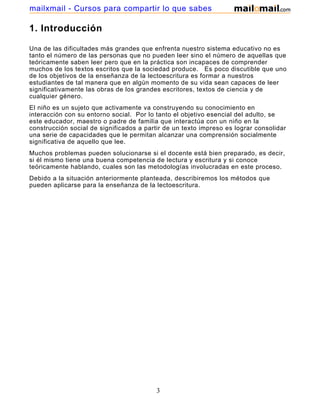 mailxmail - Cursos para compartir lo que sabes

1. Introducción
Una de las dificultades más grandes que enfrenta nuestro sistema educativo no es
tanto el número de las personas que no pueden leer sino el número de aquellas que
teóricamente saben leer pero que en la práctica son incapaces de comprender
muchos de los textos escritos que la sociedad produce. Es poco discutible que uno
de los objetivos de la enseñanza de la lectoescritura es formar a nuestros
estudiantes de tal manera que en algún momento de su vida sean capaces de leer
significativamente las obras de los grandes escritores, textos de ciencia y de
cualquier género.
El niño es un sujeto que activamente va construyendo su conocimiento en
interacción con su entorno social. Por lo tanto el objetivo esencial del adulto, se
este educador, maestro o padre de familia que interactúa con un niño en la
construcción social de significados a partir de un texto impreso es lograr consolidar
una serie de capacidades que le permitan alcanzar una comprensión socialmente
significativa de aquello que lee.
Muchos problemas pueden solucionarse si el docente está bien preparado, es decir,
si él mismo tiene una buena competencia de lectura y escritura y si conoce
teóricamente hablando, cuales son las metodologías involucradas en este proceso.
Debido a la situación anteriormente planteada, describiremos los métodos que
pueden aplicarse para la enseñanza de la lectoescritura.

3

 