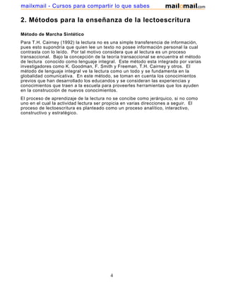 mailxmail - Cursos para compartir lo que sabes

2. Métodos para la enseñanza de la lectoescritura
Método de Marcha Sintético
Para T.H. Cairney (1992) la lectura no es una simple transferencia de información,
pues esto supondría que quien lee un texto no posee información personal la cual
contrasta con lo leído. Por tal motivo considera que al lectura es un proceso
transaccional. Bajo la concepción de la teoría transaccional se encuentra el método
de lectura conocido como lenguaje integral. Este método esta integrado por varias
investigadores como K. Goodman, F. Smith y Freeman, T.H. Cairney y otros. El
método de lenguaje integral ve la lectura como un todo y se fundamenta en la
globalidad comunicativa. En este método, se toman en cuenta los conocimientos
previos que han desarrollado los educandos y se consideran las experiencias y
conocimientos que traen a la escuela para proveerles herramientas que los ayuden
en la construcción de nuevos conocimientos.
El proceso de aprendizaje de la lectura no se concibe como jerárquico, si no como
uno en el cual la actividad lectura ser propicia en varias direcciones a seguir. El
proceso de lectoescritura es planteado como un proceso analítico, interactivo,
constructivo y estratégico.

4

 