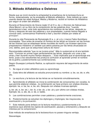 mailxmail - Cursos para compartir lo que sabes

3. Método Alfabético o Deletreo
Desde que se inició durante la antigüedad la enseñanza de la lectoescritura en
forma, sistematizada, se ha empleado el Método alfabético. Este método se viene
usando desde las edad Antigua, Media y Moderna, recibió el nombre de Alfabético
por seguir el orden del alfabeto.
Durante el florecimiento de Grecia (siglo VI al IV a. de c.) Dionisio de Halicarnaso
(Asia Menor), en su libro de la composición de las palabras dice: "cuando
aprendemos a leer, ante todo aprendemos los nombres de las letras, después su
forma y después de esto las palabras y sus propiedades, cuando hemos llegado a
conocer esto, comenzamos finalmente a leer y escribir sílabas por silaba al
principio".
Durante la vida Floreciente de Roma(siglo III a. c. al v.d.c.) marco Fabio Quintilano
aconsejaba: "Que antes de enseñar el nombre de las letras se hicieran ver las formas
de las mismas que se adaptasen letras movibles de marfil y se hiciesen ejercicios
preparatorios medaitne un estilete que debía pasarse por las letras ahuecadas en
una, tablita, para que se adquiriese soltura de mano".
Recomendaba además "que no se tuviera prisa" Más lo sustancial en él era también
esto: "Conocer en primer lugar perfectamente las letras, después unir unas a las
otras y leer durante mucho tiempo despacio..." Esto implicaba que el aprendizaje era
lento, pues a los estudiantes les producía confusión al aprender primer el nombre
de la grafía y posteriormente sus combinaciones.
Según Giuseppe Lombardo Radice, su aplicación requiere del seguimiento de estos
pasos.
1-

Se sigue el orden alfabético para su aprendizaje

2- Cada letra del alfabeto se estudia pronunciando su nombre: a; be, ce; de; e; efe;
etc.
3-

La escritura y la lectura de las letras se va haciendo simultáneamente.

4- Aprendiendo el alfabeto se inicia la combinación de consonantes con vocales, lo
que permite elaborar sílabas., la combinación se hace primero con sílabas directas,
ejemplo: be, a: ba; be. e; be, etc. Después con sílabas inversas ejemplo:
a, be: ab, e, be: ed, i, be: ib, o be: ob, u be: ub y por ultimo con sílabas mixtas.
Ejemplo: be, a, ele, de, e: de, e: balde.
5-

Las combinaciones permiten crear palabras y posteriormente oraciones.

6- Posteriormente se estudian los diptongos y triptongos; las mayúsculas, la
acentuación y la puntuación.
7- Este método pone énfasis en la lectura mecánica y posteriormente a la
expresiva (que atiende los signos de acentuación, pausas y entonación) y después se
interesa por la comprensión.
Este método de enseñanza de la lectoescritura no posee ninguna ventaja.
Desventajas

5

 