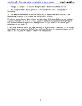 mailxmail - Cursos para compartir lo que sabes
1-

Rompe con el proceso normal de aprendizaje de la mentalidad infantil.

2- Por su aprendizaje, lento, primero se memorizan las letras y después se
combinan.
3- Por atender la forma y el nombre de las letras y después las combinaciones,
luego lee y después se preocupa por comprender lo leído.
El método presenta más desventajas que ventajas, dado que el alumno, por dedicar
especial atención a la forma, nombre y sonido de las letras desatiende lo principal,
que es comprender el significado de la palabra y luego analizar la función que
desempeñan las palabras.
El niño que aprende a leer con este método, se acostumbra a deletrear, por lo que el
aprendizaje y comprensión de la lectura es lento. Para os tiempos actuales en que la
rapidez impera, este método es totalmente inadecuado.

6

 