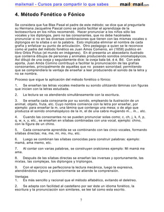 mailxmail - Cursos para compartir lo que sabes

4. Método Fonético o Fónico
Se considera que fue Blas Pasal el padre de este método; se dice que al preguntarle
su Hermana Jacqueline Pascal como se podía facilitar el aprendizaje de la
lectoescritura en los niños recomendó. Hacer pronunciar a los niños sólo las
vocales y los diptongos, pero no las consonantes, que no debe hacérseles
pronunciar si no en las diversas combinaciones que tienen con las mismas vocales o
diptongos en la sílaba o en la palabra. Esto implicaba eliminar el nombre de cada
grafía y enfatizar su punto de articulación. Otro pedagogo a quien se le reconoce
como el padre del método fonético es Juan Amos Comenio, en (1658) publico en
libro Orbis Pictus (el mundo en imágenes). En él presenta un abecedario ilustrado
que contenía dibujos de personas y animales produciendo sonidos onomatopéyicos.
Así dibujó de una oveja y seguidamente dice: la oveja bala bé, é é, Bd. Con este
aporta, Juan Amós Comino contribuyó a facilitar la pronunciación de las grafías
consonantes, principalmente de aquellas que no poseen sonoridad; permitiendo
que se comprendiera la ventaja de enseñar a leer produciendo el sonido de la letra y
no se nombra.
Proceso que sigue la aplicación del método fonético o fónico:
1.
Se enseñan las letras vocales mediante su sonido utilizando láminas con figuras
que inicien con la letras estudiada.
2.

La lectura se va atendiendo simultáneamente con la escritura.

3.
Se enseña cada consonante por su sonido, empleando la ilustración de un
animal, objeto, fruta, etc. Cuyo nombre comience con la letra por enseñar, por
ejemplo: para enseñar la m, una lámina que contenga una mesa; o de algo que
produzca el sonido onomatopéyico de la m, el de una cabra mugiendo m... m... etc.
4.
Cuando las consonantes no se pueden pronunciar solas como; c, ch, j, k, ñ, p,
q, w, x, y, etc., se enseñan en sílabas combinadas con una vocal, ejemplo: chino,
con la figura de un chino.
5.
Cada consonante aprendida se va combinando con las cinco vocales, formando
sílabas directas; ma, me, mi, mo, mu, etc.
6.
Luego se combinan las sílabas conocidas para construir palabras: ejemplo:
mamá, ama memo, etc.
7.
Al contar con varias palabras, se construyen oralciones ejemplo: Mi mamá me
ama.
8.
Después de las sílabas directas se enseñan las inversas y oportunamente, las
mixtas, las complejas, los diptongos y triptongos.
9.
Con el ejercicio se perfecciona la lectura mecánica, luego la expresiva,
atendiéndolos signos y posteriormente se atiende la comprensión.
Ventajas
1.
Es más sencillo y racional que el método alfabético, evitando el deletreo.
2.
Se adapta con facilidad al castellano por ser éste un idioma fonético, la
escritura y la pronunciación son similares, se lee tal como esta escrito.

7

 