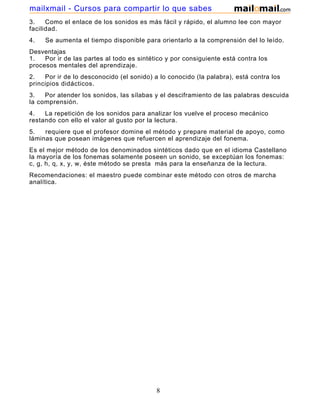 mailxmail - Cursos para compartir lo que sabes
3.
Como el enlace de los sonidos es más fácil y rápido, el alumno lee con mayor
facilidad.
4.

Se aumenta el tiempo disponible para orientarlo a la comprensión del lo leído.

Desventajas
1.
Por ir de las partes al todo es sintético y por consiguiente está contra los
procesos mentales del aprendizaje.
2.
Por ir de lo desconocido (el sonido) a lo conocido (la palabra), está contra los
principios didácticos.
3.
Por atender los sonidos, las sílabas y el desciframiento de las palabras descuida
la comprensión.
4.
La repetición de los sonidos para analizar los vuelve el proceso mecánico
restando con ello el valor al gusto por la lectura.
5.
requiere que el profesor domine el método y prepare material de apoyo, como
láminas que posean imágenes que refuercen el aprendizaje del fonema.
Es el mejor método de los denominados sintéticos dado que en el idioma Castellano
la mayoría de los fonemas solamente poseen un sonido, se exceptúan los fonemas:
c, g, h, q, x, y, w, éste método se presta más para la enseñanza de la lectura.
Recomendaciones: el maestro puede combinar este método con otros de marcha
analítica.

8

 
