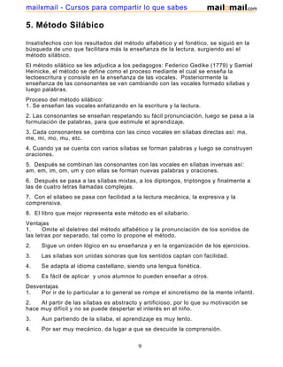 mailxmail - Cursos para compartir lo que sabes

5. Método Silábico
Insatisfechos con los resultados del método alfabético y el fonético, se siguió en la
búsqueda de uno que facilitara más la enseñanza de la lectura, surgiendo así el
método silábico.
El método silábico se les adjudica a los pedagogos: Federico Gedike (1779) y Samiel
Heinicke, el método se define como el proceso mediante el cual se enseña la
lectoescritura y consiste en la enseñanza de las vocales. Posteriormente la
enseñanza de las consonantes se van cambiando con las vocales formado sílabas y
luego palabras.
Proceso del método silábico:
1. Se enseñan las vocales enfatizando en la escritura y la lectura.
2. Las consonantes se enseñan respetando su fácil pronunciación, luego se pasa a la
formulación de palabras, para que estimule el aprendizaje.
3. Cada consonantes se combina con las cinco vocales en sílabas directas así: ma,
me, mi, mo, mu, etc.
4. Cuando ya se cuenta con varios sílabas se forman palabras y luego se construyen
oraciones.
5. Después se combinan las consonantes con las vocales en sílabas inversas así:
am, em, im, om, um y con ellas se forman nuevas palabras y oraciones.
6. Después se pasa a las sílabas mixtas, a los diptongos, triptongos y finalmente a
las de cuatro letras llamadas complejas.
7. Con el silabeo se pasa con facilidad a la lectura mecánica, la expresiva y la
comprensiva.
8. El libro que mejor representa este método es el silabario.
Ventajas
1.
Omite el deletreo del método alfabético y la pronunciación de los sonidos de
las letras por separado, tal como lo propone el método.
2.

Sigue un orden lógico en su enseñanza y en la organización de los ejercicios.

3.

Las sílabas son unidas sonoras que los sentidos captan con facilidad.

4.

Se adapta al idioma castellano, siendo una lengua fonética.

5.

Es fácil de aplicar y unos alumnos lo pueden enseñar a otros.

Desventajas
1.
Por ir de lo particular a lo general se rompe el sincretismo de la mente infantil.
2.
Al partir de las sílabas es abstracto y artificioso, por lo que su motivación se
hace muy difícil y no se puede despertar el interés en el niño.
3.

Aun partiendo de la sílaba, el aprendizaje es muy lento.

4.

Por ser muy mecánico, da lugar a que se descuide la comprensión.

9

 