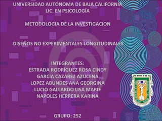 UNIVERSIDAD AUTÓNOMA DE BAJA CALIFORNIA LIC. EN PSICOLOGÍA   METODOLOGIA DE LA INVESTIGACION      DISEÑOS NO EXPERIMENTALES LONGITUDINALES     INTEGRANTES: ESTRADA RODRÍGUEZ ROSA CINDY GARCIA CAZAREZ AZUCENA LOPEZ ABUNDES ANA GEORGINA LUCIO GALLARDO LISA MARIE NAPOLES HERRERA KARINA     GRUPO: 252 