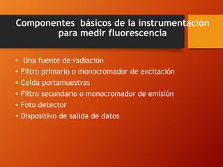 Componentes básicos de la instrumentación
para medir fluorescencia
• Una fuente de radiación
• Filtro primario o monocromador de excitación
• Celda portamuestras
• Filtro secundario o monocromador de emisión
• Foto detector
• Dispositivo de salida de datos
 