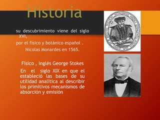 Historia
Físico , inglés George Stokes
En el siglo XIX en que el
estableció las bases de su
utilidad analítica al describir
los primitivos mecanismos de
absorción y emisión
su descubrimiento viene del siglo
XVI,
por el físico y botánico español .
Nicolas Monardes en 1565.
 