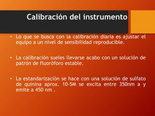 Calibración del instrumento
• Lo que se busca con la calibración diaria es ajustar el
equipo a un nivel de sensibilidad reproducible.
• La calibración sueles llevarse acabo con un solución de
patrón de fluoròforo estable.
• La estandarización se hace con una solución de sulfato
de quinina aprox. 10-5M se excita entre 350nm a y
emite a 450 nm .
 