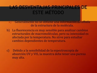 LAS DESVENTAJAS PRINCIPALES DE
ESTE MÉTODO
a) Generalmente no se obtiene una información detallada
de la estructura de la molécula.
b) La fluorescencia es muy sensible para analizar cambios
estructurales de macromoléculas, pero su intensidad es
afectada por la temperatura. No sirve para estudiar
cambios dependientes de temperatura.
c) Debido a la sensibilidad de la espectroscopía de
absorción UV y VIS, la muestra debe tener una pureza
muy alta.
 