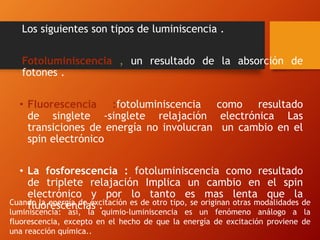 Los siguientes son tipos de luminiscencia .
Fotoluminiscencia , un resultado de la absorción de
fotones .
• Fluorescencia :fotoluminiscencia como resultado
de singlete -singlete relajación electrónica Las
transiciones de energía no involucran un cambio en el
spin electrónico
• La fosforescencia : fotoluminiscencia como resultado
de triplete relajación Implica un cambio en el spin
electrónico y por lo tanto es mas lenta que la
fluorescencias .Cuando la energía de excitación es de otro tipo, se originan otras modalidades de
luminiscencia: así, la quimio-luminiscencia es un fenómeno análogo a la
fluorescencia, excepto en el hecho de que la energía de excitación proviene de
una reacción química..
 