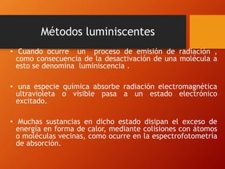 Métodos luminiscentes
• Cuando ocurre un proceso de emisión de radiación ,
como consecuencia de la desactivación de una molécula a
esto se denomina luminiscencia .
• una especie química absorbe radiación electromagnética
ultravioleta o visible pasa a un estado electrónico
excitado.
• Muchas sustancias en dicho estado disipan el exceso de
energía en forma de calor, mediante colisiones con átomos
o moléculas vecinas, como ocurre en la espectrofotometría
de absorción.
 