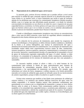 OPS/CEPIS/05.167
                                                                              UNATSABAR

II.    Mejoramiento de la calidad del agua a nivel casero

       La presente guía, contiene diversos métodos que se pueden utilizar a nivel casero
para mejorar la calidad del agua, poniendo especial atención en la desinfección porque en
zonas rurales es, en muchos casos, el único tratamiento que recibe el agua de consumo,
además de los problemas que ocasionan los contaminantes inorgánicos (metales pesados),
debido a que es el grupo que más dificultades puede presentar, y en donde los métodos
convencionales de tratamiento no son efectivos en todos los casos o requieren de una gran
capacidad técnica y económica. La forma química en la que estos se encuentren y el pH del
agua son factores críticos que si no se toman en cuenta y no se controlan adecuadamente
durante el proceso de tratamiento, pueden hacer fracasar el método.

        Cuando se identifiquen contaminantes inorgánicos muy tóxicos en concentraciones
altas o estos sean de difícil remoción, como factor de seguridad, debería considerarse la
búsqueda de otras fuentes alternas que no los contengan.

        En la selección de los procesos de tratamiento, para atender las exigencias de
carácter microbiológico y fisicoquímico se deben efectuar estudios cuidadosos y detallados
de la fuente y la cuenca hidrográfica, que incluya la caracterización del agua e
identificación de fuentes potenciales de contaminación. Las tecnologías de tratamiento para
localidades rurales deben tener requerimientos técnicos (mano de obra, instalaciones,
insumos energéticos, reactivos químicos, operación y mantenimiento) y económicos (costos
de inversión, operación y mantenimiento) acordes a la capacidad de la comunidad y al nivel
de apoyo de instituciones regionales responsables del agua y la salud. Además, se debe
involucrar a la comunidad en la planeación, selección, diseño, construcción, administración,
operación y mantenimiento de los sistemas de tratamiento para que éstos sean apropiados y
sustentables.

       Es necesario también evaluar el efecto o daño a la salud humana de los
contaminantes para rechazar la fuente de agua, particularmente para sistemas de
abastecimiento de comunidades pequeñas donde la elección de otra fuente de
abastecimiento y las oportunidades de tratamiento son limitadas. Por ejemplo, agua
subterránea con valores de fierro, manganeso o sulfatos mayores a los límites permisibles
marcados en la norma de calidad de agua, puede ser utilizada a pesar de sus inconvenientes
de carácter organoléptico, porque el daño a la salud no es agudo ni crónico.

        Existen otras sustancias que también se han fijado como parámetros de calidad por
criterios estéticos y no sanitarios que también debieran removerse del agua, como los
sólidos suspendidos y la materia orgánica natural. Otro parámetro contaminante que
generalmente no se remueve por su complejidad de tratamiento y porque no tiene efectos
directos sobre la salud, es la dureza. Estos contaminantes podrían reducirse a niveles
aceptables si la comunidad tiene capacidad técnica y económica para administrar y operar
un sistema de tratamiento y además hay aceptación por parte de los usuarios. El parámetro
de calidad del agua más importante que se debe vigilar y eliminar es el microbiológico, por
su efecto agudo en la salud humana.




                                           - 11 -
 