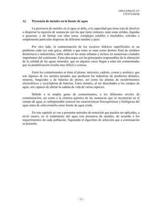 OPS/CEPIS/05.167
                                                                               UNATSABAR

A)     Presencia de metales en la fuente de agua

       La presencia de metales en el agua se debe, a la capacidad que tiene esta de disolver
o dispersar la mayoría de sustancias con las que tiene contacto, sean estas sólidas, líquidas
o gaseosas, y de formar con ellas iones, complejos solubles e insolubles, coloides o
simplemente partículas dispersas de diferente tamaño y peso.

       Por otro lado, la contaminación de los recursos hídricos superficiales es un
problema cada vez más grave, debido a que estos se usan como destino final de residuos
domésticos e industriales, sobre todo en las áreas urbanas e incluso en numerosas ciudades
importantes del continente. Estas descargas son las principales responsables de la alteración
de la calidad de las aguas naturales, que en algunos casos llegan a estar tan contaminadas
que su potabilización resulta muy difícil y costosa.

        Entre los contaminantes se tiene el plomo, mercurio, cadmio, cromo y arsénico, que
son algunos de los metales pesados que producen las industrias de productos dentales,
mineras, fungicidas y de baterías de plomo, así como las plantas de recubrimientos
electrolíticos y recicladoras de baterías. Estos metales, al ser desechados a los cuerpos de
agua, son capaces de alterar la cadena de vida de varias especies.

       Debido a la amplia gama de contaminantes, a los diferentes niveles de
contaminación, así como a la cinética química de las sustancias que se incorporan en el
cuerpo de agua, es indispensable conocer las características fisicoquímicas y biológicas del
agua antes de seleccionarla como fuente de agua cruda.

       En este capítulo se van a presentar métodos de remoción que pueden ser aplicados, a
nivel casero, en el tratamiento del agua con presencia de metales, de acuerdo a los
requerimientos de cada población. Siguiendo el algoritmo de selección que a continuación
se presenta.




                                            - 12 -
 