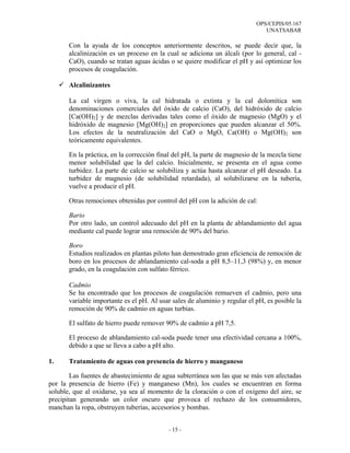 OPS/CEPIS/05.167
                                                                               UNATSABAR

       Con la ayuda de los conceptos anteriormente descritos, se puede decir que, la
       alcalinización es un proceso en la cual se adiciona un álcali (por lo general, cal -
       CaO), cuando se tratan aguas ácidas o se quiere modificar el pH y así optimizar los
       procesos de coagulación.

       Alcalinizantes

       La cal virgen o viva, la cal hidratada o extinta y la cal dolomítica son
       denominaciones comerciales del óxido de calcio (CaO), del hidróxido de calcio
       [Ca(OH)2] y de mezclas derivadas tales como el óxido de magnesio (MgO) y el
       hidróxido de magnesio [Mg(OH)2] en proporciones que pueden alcanzar el 50%.
       Los efectos de la neutralización del CaO o MgO, Ca(OH) o Mg(OH)2 son
       teóricamente equivalentes.

       En la práctica, en la corrección final del pH, la parte de magnesio de la mezcla tiene
       menor solubilidad que la del calcio. Inicialmente, se presenta en el agua como
       turbidez. La parte de calcio se solubiliza y actúa hasta alcanzar el pH deseado. La
       turbidez de magnesio (de solubilidad retardada), al solubilizarse en la tubería,
       vuelve a producir el pH.

       Otras remociones obtenidas por control del pH con la adición de cal:

       Bario
       Por otro lado, un control adecuado del pH en la planta de ablandamiento del agua
       mediante cal puede lograr una remoción de 90% del bario.

       Boro
       Estudios realizados en plantas piloto han demostrado gran eficiencia de remoción de
       boro en los procesos de ablandamiento cal-soda a pH 8,5–11,3 (98%) y, en menor
       grado, en la coagulación con sulfato férrico.

       Cadmio
       Se ha encontrado que los procesos de coagulación remueven el cadmio, pero una
       variable importante es el pH. Al usar sales de aluminio y regular el pH, es posible la
       remoción de 90% de cadmio en aguas turbias.

       El sulfato de hierro puede remover 90% de cadmio a pH 7,5.

       El proceso de ablandamiento cal-soda puede tener una efectividad cercana a 100%,
       debido a que se lleva a cabo a pH alto.

1.     Tratamiento de aguas con presencia de hierro y manganeso

        Las fuentes de abastecimiento de agua subterránea son las que se más ven afectadas
por la presencia de hierro (Fe) y manganeso (Mn), los cuales se encuentran en forma
soluble, que al oxidarse, ya sea al momento de la cloración o con el oxígeno del aire, se
precipitan generando un color oscuro que provoca el rechazo de los consumidores,
manchan la ropa, obstruyen tuberías, accesorios y bombas.


                                           - 15 -
 