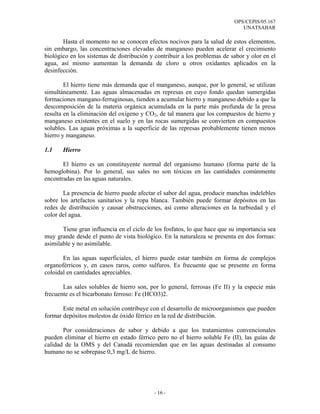 OPS/CEPIS/05.167
                                                                              UNATSABAR

       Hasta el momento no se conocen efectos nocivos para la salud de estos elementos,
sin embargo, las concentraciones elevadas de manganeso pueden acelerar el crecimiento
biológico en los sistemas de distribución y contribuir a los problemas de sabor y olor en el
agua, así mismo aumentan la demanda de cloro u otros oxidantes aplicados en la
desinfección.

        El hierro tiene más demanda que el manganeso, aunque, por lo general, se utilizan
simultáneamente. Las aguas almacenadas en represas en cuyo fondo quedan sumergidas
formaciones mangano-ferruginosas, tienden a acumular hierro y manganeso debido a que la
descomposición de la materia orgánica acumulada en la parte más profunda de la presa
resulta en la eliminación del oxígeno y CO2, de tal manera que los compuestos de hierro y
manganeso existentes en el suelo y en las rocas sumergidas se convierten en compuestos
solubles. Las aguas próximas a la superficie de las represas probablemente tienen menos
hierro y manganeso.

1.1    Hierro

       El hierro es un constituyente normal del organismo humano (forma parte de la
hemoglobina). Por lo general, sus sales no son tóxicas en las cantidades comúnmente
encontradas en las aguas naturales.

       La presencia de hierro puede afectar el sabor del agua, producir manchas indelebles
sobre los artefactos sanitarios y la ropa blanca. También puede formar depósitos en las
redes de distribución y causar obstrucciones, así como alteraciones en la turbiedad y el
color del agua.

       Tiene gran influencia en el ciclo de los fosfatos, lo que hace que su importancia sea
muy grande desde el punto de vista biológico. En la naturaleza se presenta en dos formas:
asimilable y no asimilable.

       En las aguas superficiales, el hierro puede estar también en forma de complejos
organoférricos y, en casos raros, como sulfuros. Es frecuente que se presente en forma
coloidal en cantidades apreciables.

       Las sales solubles de hierro son, por lo general, ferrosas (Fe II) y la especie más
frecuente es el bicarbonato ferroso: Fe (HCO3)2.

       Este metal en solución contribuye con el desarrollo de microorganismos que pueden
formar depósitos molestos de óxido férrico en la red de distribución.

       Por consideraciones de sabor y debido a que los tratamientos convencionales
pueden eliminar el hierro en estado férrico pero no el hierro soluble Fe (II), las guías de
calidad de la OMS y del Canadá recomiendan que en las aguas destinadas al consumo
humano no se sobrepase 0,3 mg/L de hierro.




                                           - 16 -
 