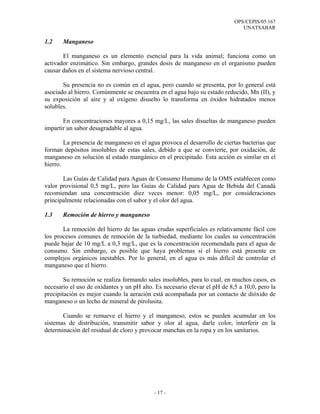 OPS/CEPIS/05.167
                                                                              UNATSABAR

1.2    Manganeso

       El manganeso es un elemento esencial para la vida animal; funciona como un
activador enzimático. Sin embargo, grandes dosis de manganeso en el organismo pueden
causar daños en el sistema nervioso central.

       Su presencia no es común en el agua, pero cuando se presenta, por lo general está
asociado al hierro. Comúnmente se encuentra en el agua bajo su estado reducido, Mn (II), y
su exposición al aire y al oxígeno disuelto lo transforma en óxidos hidratados menos
solubles.

       En concentraciones mayores a 0,15 mg/L, las sales disueltas de manganeso pueden
impartir un sabor desagradable al agua.

        La presencia de manganeso en el agua provoca el desarrollo de ciertas bacterias que
forman depósitos insolubles de estas sales, debido a que se convierte, por oxidación, de
manganeso en solución al estado mangánico en el precipitado. Esta acción es similar en el
hierro.

       Las Guías de Calidad para Aguas de Consumo Humano de la OMS establecen como
valor provisional 0,5 mg/L, pero las Guías de Calidad para Agua de Bebida del Canadá
recomiendan una concentración diez veces menor: 0,05 mg/L, por consideraciones
principalmente relacionadas con el sabor y el olor del agua.

1.3    Remoción de hierro y manganeso

       La remoción del hierro de las aguas crudas superficiales es relativamente fácil con
los procesos comunes de remoción de la turbiedad, mediante los cuales su concentración
puede bajar de 10 mg/L a 0,3 mg/L, que es la concentración recomendada para el agua de
consumo. Sin embargo, es posible que haya problemas si el hierro está presente en
complejos orgánicos inestables. Por lo general, en el agua es más difícil de controlar el
manganeso que el hierro.

        Su remoción se realiza formando sales insolubles, para lo cual, en muchos casos, es
necesario el uso de oxidantes y un pH alto. Es necesario elevar el pH de 8,5 a 10,0, pero la
precipitación es mejor cuando la aeración está acompañada por un contacto de dióxido de
manganeso o un lecho de mineral de pirolusita.

       Cuando se remueve el hierro y el manganeso, estos se pueden acumular en los
sistemas de distribución, transmitir sabor y olor al agua, darle color, interferir en la
determinación del residual de cloro y provocar manchas en la ropa y en los sanitarios.




                                           - 17 -
 