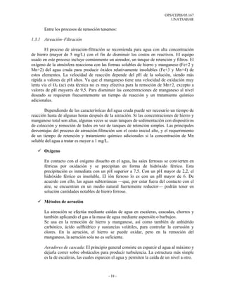 OPS/CEPIS/05.167
                                                                                UNATSABAR

       Entre los procesos de remoción tenemos:

1.3.1 Aireación–Filtración

        El proceso de aireación-filtración se recomienda para agua con alta concentración
de hierro (mayor de 5 mg/L) con el fin de disminuir los costos en reactivos. El equipo
usado en este proceso incluye comúnmente un aireador, un tanque de retención y filtros. El
oxígeno de la atmósfera reacciona con las formas solubles de hierro y manganeso (Fe+2 y
Mn+2) del agua cruda para producir óxidos relativamente insolubles (Fe+3 y Mn+4) de
estos elementos. La velocidad de reacción depende del pH de la solución, siendo más
rápida a valores de pH altos. Ya que el manganeso tiene una velocidad de oxidación muy
lenta vía el O2 (ac) esta técnica no es muy efectiva para la remoción de Mn+2, excepto a
valores de pH mayores de 9,5. Para disminuir las concentraciones de manganeso al nivel
deseado se requieren frecuentemente un tiempo de reacción y un tratamiento químico
adicionales.

       Dependiendo de las características del agua cruda puede ser necesario un tiempo de
reacción hasta de algunas horas después de la aireación. Si las concentraciones de hierro y
manganeso total son altas, algunas veces se usan tanques de sedimentación con dispositivos
de colección y remoción de lodos en vez de tanques de retención simples. Las principales
desventajas del proceso de aireación-filtración son el costo inicial alto, y el requerimiento
de un tiempo de retención y tratamiento químico adicionales si la concentración de Mn
soluble del agua a tratar es mayor a 1 mg/L.

       Oxígeno

       En contacto con el oxígeno disuelto en el agua, las sales ferrosas se convierten en
       férricas por oxidación y se precipitan en forma de hidróxido férrico. Esta
       precipitación es inmediata con un pH superior a 7,5. Con un pH mayor de 2,2, el
       hidróxido férrico es insoluble. El ión ferroso lo es con un pH mayor de 6. De
       acuerdo con ello, las aguas subterráneas —que, por estar fuera del contacto con el
       aire, se encuentran en un medio natural fuertemente reductor— podrán tener en
       solución cantidades notables de hierro ferroso.

       Métodos de aeración

       La aireación se efectúa mediante caídas de agua en escaleras, cascadas, chorros y
       también aplicando el gas a la masa de agua mediante aspersión o burbujeo.
       Se usa en la remoción de hierro y manganeso, así como también de anhídrido
       carbónico, ácido sulfhídrico y sustancias volátiles, para controlar la corrosión y
       olores. En la aeración, el hierro se puede oxidar, pero en la remoción del
       manganeso, la aeración sola no es suficiente.

       Aeradores de cascada: El principio general consiste en esparcir el agua al máximo y
       dejarla correr sobre obstáculos para producir turbulencia. La estructura más simple
       es la de escaleras, las cuales esparcen el agua y permiten la caída de un nivel a otro.



                                            - 18 -
 