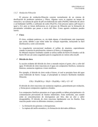OPS/CEPIS/05.167
                                                                               UNATSABAR

1.3.2 Oxidación-Filtración

        El proceso de oxidación-filtración consiste normalmente de un sistema de
dosificación de productos químicos y filtros. Algunas veces se requiere un tanque de
retención y un sistema de ajuste de pH con hidróxido de sodio (NaOH), hidróxido de calcio
o cal hidratada Ca(OH)2 o carbonato de sodio (Na2CO3). Este proceso opera a pH mayor o
igual a 8,4, pero se tienen deficiencias en el proceso de filtración por la formación de
precipitados coloidales que pasan a través del filtro. Como agentes oxidantes pueden
usarse:

       Cloro

       El cloro, oxidante poderoso, es, sin duda alguna, el desinfectante más importante
       que existe, debido a que reúne todas las ventajas requeridas, incluyendo su fácil
       dosificación y costo conveniente.

       La coagulación convencional mediante el sulfato de aluminio, especialmente
       cuando se practica la precloración, remueve el fierro y el manganeso.
       Se obtienen mejores resultados cuando se utiliza sulfato de hierro II clorado o sal de
       hierro III con cal como coagulante para la coagulación en valores altos de pH.

       Dióxido de cloro

       La acción oxidante del dióxido de cloro a menudo mejora el gusto, olor y color del
       agua. El dióxido de cloro reacciona en el agua con compuestos fenólicos, sustancias
       húmicas, sustancias orgánicas e iones metálicos.

       Por ejemplo, el dióxido de cloro oxida el hierro, el cual se precipita fuera del agua
       como hidróxido de hierro. Luego, el precipitado se remueve fácilmente mediante
       filtración.

                    ClO2+ 5Fe(HCO3)2+ 3H2O = 5Fe(OH)3+ 10Cl2+ Cl-+ H+

       El dióxido de cloro reacciona con sustancias orgánicas, generalmente por oxidación,
       y forma pocos compuestos orgánicos clorados.

       Los compuestos fenólicos presentes en el agua potable se deben principalmente a la
       contaminación proveniente de fuentes industriales. Estas moléculas, aun cuando
       están en concentraciones de microgramos por litro, dan un olor y sabor
       desagradables. El dióxido de cloro reacciona rápidamente con los fenoles. Esta
       reacción puede variar en diferentes sistemas y ocasionar:

       -   La formación de quinonas o cloroquinonas.
       -   La ruptura del anillo aromático y la formación de derivados alifáticos.




                                            - 19 -
 