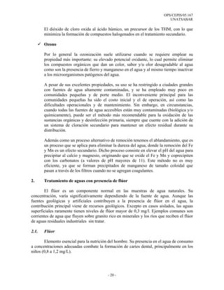 OPS/CEPIS/05.167
                                                                               UNATSABAR

       El dióxido de cloro oxida al ácido húmico, un precursor de los THM, con lo que
       minimiza la formación de compuestos halogenados en el tratamiento secundario.

       Ozono

       Por lo general la ozonización suele utilizarse cuando se requiere emplear su
       propiedad más importante: su elevado potencial oxidante, lo cual permite eliminar
       los compuestos orgánicos que dan un color, sabor y/u olor desagradable al agua
       como son la presencia de fierro y manganeso en el agua y al mismo tiempo inactivar
       a los microorganismos patógenos del agua.

       A pesar de sus excelentes propiedades, su uso se ha restringido a ciudades grandes
       con fuentes de agua altamente contaminadas, y se ha empleado muy poco en
       comunidades pequeñas y de porte medio. El inconveniente principal para las
       comunidades pequeñas ha sido el costo inicial y el de operación, así como las
       dificultades operacionales y de mantenimiento. Sin embargo, en circunstancias,
       cuando todas las fuentes de agua accesibles están muy contaminadas (biológica y/o
       químicamente), puede ser el método más recomendable para la oxidación de las
       sustancias orgánicas y desinfección primaria, siempre que cuente con la adición de
       un sistema de cloración secundario para mantener un efecto residual durante su
       distribución.

       Además como un proceso alternativo de remoción tenemos el ablandamiento, que es
       un proceso que se aplica para eliminar la dureza del agua, donde la remoción del Fe
       y Mn es un efecto secundario. Dicho proceso consiste en elevar el pH del agua para
       precipitar al calcio y magnesio, originando que se oxide el Fe y Mn y coprecipiten
       con los carbonatos (a valores de pH mayores de 11). Este método no es muy
       eficiente, ya que se forman precipitados de manganeso de tamaño coloidal que
       pasan a través de los filtros cuando no se agregan coagulantes.

2.     Tratamiento de aguas con presencia de flúor

       El flúor es un componente normal en las muestras de agua naturales. Su
concentración, varía significativamente dependiendo de la fuente de agua. Aunque las
fuentes geológicas y artificiales contribuyen a la presencia de flúor en el agua, la
contribución principal viene de recursos geológicos. Excepto en casos aislados, las aguas
superficiales raramente tienen niveles de flúor mayor de 0,3 mg/l. Ejemplos comunes son
corrientes de agua que fluyen sobre granito rico en minerales y los ríos que reciben el flúor
de aguas residuales industriales sin tratar.

2.1.   Flúor

       Elemento esencial para la nutrición del hombre. Su presencia en el agua de consumo
a concentraciones adecuadas combate la formación de caries dental, principalmente en los
niños (0,8 a 1,2 mg/L).




                                            - 20 -
 