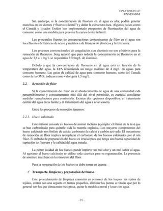 OPS/CEPIS/05.167
                                                                              UNATSABAR

      Sin embargo, si la concentración de fluoruro en el agua es alta, podría generar
manchas en los dientes (“fluorosis dental”) y dañar la estructura ósea. Algunos países como
el Canadá y Estados Unidos han implementado programas de fluorización del agua de
consumo como una medida para prevenir la caries dental infantil.

        Las principales fuentes de concentraciones contaminantes de flúor en el agua son
los efluentes de fábricas de acero y metales o de fábricas de plásticos y fertilizantes.

       Los procesos convencionales de coagulación con aluminio no son efectivos para la
remoción de fluoruros. Sorg reportó que para reducir la concentración de fluoruros en el
agua de 3,6 a 1 mg/L se requerirían 350 mg/L de aluminio.

      Debido a que la concentración de fluoruros en el agua está en función de la
temperatura del agua, la EPA recomienda un rango máximo de 4 mg/L en aguas para
consumo humano. Las guías de calidad de agua para consumo humano, tanto del Canadá
como de la OMS, indican como valor guía 1,5 mg/L.

2.2.   Remoción de flúor

        Si la concentración del flúor en el abastecimiento de agua de una comunidad está
perceptiblemente y constantemente más allá del nivel permitido, es esencial considerar
medidas remediadoras para combatirlo. Existen dos opciones disponibles: el tratamiento
central del agua en la fuente y el tratamiento del agua a nivel casero.

       Entre los procesos de remoción tenemos:

2.2.1. Hueso calcinado

        Este método consiste en huesos de animal molidos (ejemplo: el fémur de la res) que
se han carbonizado para quitarle toda la materia orgánica. Los mayores componentes del
hueso calcinado son fosfato de calcio, carbonato de calcio y carbón activado. El mecanismo
de remoción de flúor implica reemplazar el carbonato de los huesos calcinados por el ión
flúor. El método de preparación del hueso es crucial para que tenga una buena capacidad de
captación de fluoruro y la calidad del agua tratada.

       La pobre calidad de los huesos puede impartir un mal olor y un mal sabor al agua.
Al agotarse el hueso calcinado se utiliza soda cáustica para su regeneración. La presencia
de arsénico interfiere en la remoción del flúor.

       Para la preparación de los huesos se debe tomar en cuenta:

       Transporte, limpieza y preparación del hueso

        Este procedimiento de limpieza consistió en remover de los huesos los restos de
tejidos, cortan con una segueta en trozos pequeños, eliminar las puntas o rotulas que por lo
general son los que almacenan mas grasa, quitar la medula central y lavar con agua.



                                           - 21 -
 