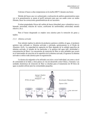 OPS/CEPIS/05.167
                                                                                      UNATSABAR

           Calcinar el hueso a altas temperaturas en la mufla (400 ºC durante una hora).

         Molido del hueso una vez carbonizado y realización de análisis granulométrico para
ver si la granulometría se ajusta al perfil necesario para que sea usado como un medio
filtrante, hacer las correcciones granulométricas de ser necesario.

       Evaluar propiedades físicas del carbón de hueso (densidad, peso volumétrico seco y
húmedo, porosidad, relación de vacíos, coeficiente de uniformidad, esfericidad, tamaño
efectivo, etc.).

           Para el hueso desgrasado se empleo sosa cáustica para la remoción de grasa y
tejidos.

2.2.2. Alúmina activada

        Este método implica la adición de productos químicos solubles al agua, el producto
químico más utilizado es Alúmina activada o calcinada, químicamente es el Oxido de
Aluminio Al2O3. La capacidad de captación de flúor depende de la calidad específica de
alúmina activada, el tamaño de las partículas y la química del agua (pH, alcalinidad y
concentración de flúor). Los mecanismo de remoción de flúor es muy probable que ocurra
en el intercambio de reacción en la superficie de la alúmina activada, al agotarse la alúmina
activada se utiliza soda cáustica para su regeneración.

       La técnica de nalgonda se ha utilizado con éxito a nivel individual, así como a nivel
de comunidad en la India y otros países en vías de desarrollo como China y Tanzania. Las
unidades domésticas de remoción de flúor se diseñan para el tratamiento de 40 litros de
agua se pueden utilizar para las comunidades pequeñas.




                                        Agregar Alumbre
                                        + Polvo de
                                        blanquear + cal
                    40 litros de agua                              Revolviendo (10minutos)

                                                                   Esperar (1Hr)



                                                                                    Agua para usar




                                                     - 22 -
 