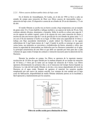 OPS/CEPIS/05.167
                                                                              UNATSABAR

2.2.3. Filtros caseros deiIntercambio iónico de bajo costo

         En el distrito de Anuradhapura, Sri Lanka, en el año de 1994 se llevó a cabo un
estudio de campo para remoción de flúor con filtros caseros de intercambio iónico -
adsorción de bajo costo. El dispositivo consta de un cilindro de 20 cm de diámetro y 75 cm
de alto.

        El medio filtrante es arcilla rica en hierro cocida a baja temperatura con un tamaño
de grano entre 16 y 8 mm (ladrillo o tabique molido) y un espesor de lecho de 50 cm. Ésta
contiene además silicatos, aluminatos y hematita. Sobre la arcilla se coloca una capa de 5
cm de espesor de carbón vegetal, como el de cáscara de coco, para remoción de olores y
encima de ésta una tercera capa de 5 cm de gravilla de río con tamaño de grano entre 1 a 2
cm con el fin de mantener el lecho en su lugar. El filtro tiene una capacidad de 16 litros y
trabaja con flujo ascendente intermitente y puede reducir los fluoruros en las aguas
subterráneas de 4 mg/l hasta menos de 1 mg/l. Cuando la arcilla se sumerge en agua por
varias horas, sus minerales se convierten a oxihidróxidos de hierro, aluminio y sílice, que
tienen la capacidad de intercambiar sus hidroxilos por los fluoruros contenidos en el agua.
La principal característica de este filtro es que debe ser operado por lotes para dar a cada
volumen de agua cruda el tiempo de contacto o retención necesario para la adsorción de los
fluoruros.

        Durante las pruebas en campo, los filtros se operaron de la siguiente manera:
recolección de 10 litros de agua filtrada por la mañana después de un tiempo de retención
de 16 horas y 5 litros por la tarde con un tiempo de retención de 8 horas. Los filtros
operaron eficientemente los primeros días y en el transcurso del tiempo fueron bajando su
eficiencia. La vida útil del medio filtrante es de dos a tres meses dependiendo del nivel de
fluoruros en el agua cruda. Después de agotarse el material, los usuarios pueden
remplazarlo por uno nuevo de manera sencilla. Las ventajas de esta unidad son el bajo
costo de fabricación, disponibilidad de medio filtrante altamente poroso en la localidad y
fácil operación y mantenimiento por los usuarios.




                   Filtro de arcilla cocida para eliminación de flúor.



                                           - 23 -
 