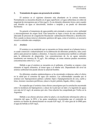 OPS/CEPIS/05.167
                                                                              UNATSABAR

3.     Tratamiento de aguas con presencia de arsénico

       El arsénico es el vigésimo elemento más abundante en la corteza terrestre.
Normalmente se encuentra disuelto en el agua superficial y el agua subterránea en orden de
magnitud de microgramos por el litro (µg/L). Es un elemento altamente tóxico, pero cuando
está disuelto en agua es descolorido, inodoro e insípido y no puede ser detectado
fácilmente.

        En general, el tratamiento de agua potable está orientado a remover color, turbiedad
y microorganismos de origen fecal. Esta remoción se logra a través de una combinación
adecuada de procesos de coagulación-floculación- sedimentación-filtración y desinfección.
Pero cuando se desea remover elementos químicos del agua, como el arsénico, es necesario
recurrir a métodos más complejos.

3.1.   Arsénico

        El arsénico es un metaloide que se encuentra en forma natural en el planeta tierra y
es usado comercial e industrialmente en la elaboración de diferentes productos, tales como
aditivo para preservar madera y alimentos. A mayores concentraciones también es utilizado
para la elaboración de plaguicidas. Las concentraciones de As en aguas naturales
usualmente son menores de 10 µg/L. Sin embargo, en zonas mineras pueden encontrase
concentraciones entre 0,2 y 1 g/L.

       Debido a que el arsénico se encuentra en el ambiente, el hombre se expone a éste
elemento al ingerir alimentos, al tomar agua o al inhalar aire. Dependiendo del nivel de
arsénico ambiental éste puede afectar la salud del hombre.

        En diferentes estudios epidemiológicos se ha encontrado evidencias sobre el efecto
en la salud por el consumo de agua con arsénico. Las enfermedades causadas por el
arsénico son: hiperqueratosis palmar y plantar; hiper e hipopigmentación de cara, cuello y
tórax, lesiones vasculares periféricas; cáncer a la piel, pulmón, hígado, riñón y vejiga.

        Se sospecha que el arsénico tiene efectos cancerígenos por la correlación encontrada
entre la incidencia de hiperquetosis y cáncer de la piel por un lado y la ingestión de aguas
con más de 0,3 mg/L de arsénico por otro. Esta relación fue comprobada por Trelles en la
Argentina.

       Debido a sus efectos adversos sobre la salud y a la insuficiente información sobre su
remoción del agua, la EPA y las guías canadienses recomiendan que el contenido de
arsénico en fuentes de abastecimiento no exceda 0,05 mg/L. El valor guía de la OMS para
el agua de bebida es 0,01 mg/L.




                                           - 24 -
 