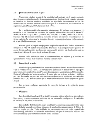OPS/CEPIS/05.167
                                                                               UNATSABAR

3.2.   Química del arsénico en el agua

        Numerosos estudios acerca de la movilidad del arsénico en el medio ambiente
describen aspectos fundamentales de su comportamiento, distribución de especies químicas
de arsénico en diversos entornos, reacciones de equilibrio fundamentales, rol de las
interacciones del arsénico en interfaces sólidos-agua en la distribución, su acumulación en
organismos, etc. (Nriagu, 1994, Ferguson et al, 1972).

        En el ambiente acuático las valencias más comunes del arsénico en el agua son +3
(arsenito) y +5 (arsenato) tal formado las especies hidrolizadas inorgánicas H3AsO3,
H2AsO-3, HAsO2-3 y AsO3-3 (valencia +3), H3AsO4, H2AsO-4, HAsO2-4 y AsO3-4
(valencia +5). El arsénico también se encuentra presente en menores concentraciones en
forma orgánica. Se asume que la formación de estos compuestos proviene exclusivamente
de la actividad de organismos vivos.

       Solo en aguas de origen antropogénico se pueden esperar otras formas de arsénico
diferentes de +3 y +5. Debido a las marcadas diferencias en el comportamiento químico de
ambas formas del arsénico, es altamente recomendable conocer su distribución para un
tratamiento eficiente de remoción de arsénico del agua.

       Existen varias similitudes entre el comportamiento del arsénico y el fósforo en
aguas naturales cuando el arsénico está presente como arsenato.

3.3.   Remoción de arsénico

        Las tecnologías para la remoción de arsénico se basan en uno proceso fisicoquímico
o en la combinación de varios. Los métodos más conocidos de tratamiento de agua para
remover arsénico se clasifican en a)Procesos de coagulación y precipitación, b) Intercambio
iónico, c) Adsorción en lechos granulares de materiales que retienen arsénico, y d) Otros
procesos. Para todos los procesos mencionados anteriormente se requiere de una oxidación
completa de As (III). Esto se debe a que el As (III) se remueve en menor proporción que el
As (V).

        Por lo tanto cualquier tecnología de remoción incluye a la oxidación como
pretratamiento.

       Oxidación

       Para la oxidación del As (III) a As (V), se puede utilizar: el oxigeno atmosférico,
hipoclorito y permanganato estos productos son los mas usados en el proceso de oxidación
de arsénico en los países en desarrollo.

       Las unidades de tratamiento casero se utilizan básicamente para proporcionar agua
segura de beber y para la cocción de alimentos de una familia, requieren cerca de 5 litros de
agua per capita por día. Varias unidades de tratamiento casero se están proponiendo
actualmente y otras están en desarrollo. Normalmente, el agua de una fuente afectada con
arsénico se recoge y se vierte manualmente en las unidades.


                                            - 25 -
 