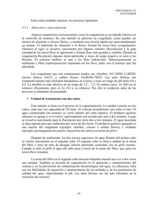 OPS/CEPIS/05.167
                                                                              UNATSABAR

       Entre estas unidades tenemos, los procesos siguientes:

3.3.1. Adsorción y coprecipitación

       Algunos tratamientos convencionales como la coagulación es un método efectivo en
la remoción de arsénico. En este método se adiciona un coagulante, como pueden ser
cloruro de aluminio o cloruro férrico, y mediante una mezcla rápida por aproximadamente
un minuto. El hidróxido de Aluminio o el férrico forman los micro-flocs (coagulación).
Entonces el agua se revuelve suavemente por algunos minutos (floculación) y la gran
cantidad de los micro-flocs se aglomeran y forman flocs más grandes y estables. Durante la
coagulación-floculación algunas micro-partículas y iones de carga negativa se unen a los
flóculos. El arsénico también se une a los flocs (adsorción). Subsecuentemente se
sedimenta y filtra (coprecipitación) separando así los flocs, junto con el arsénico que fue
adsorbido.

       Los coagulantes que son comúnmente usados son Alumbre, Al2 (SO4) 3,18H2O;
cloruro férrico, FeCl3; y sulfato férrico, Fe(SO4)3.7H2O. Las sales férricas son
comparativamente más eficientes basándonos en el peso y tiene un rango de pH entre 6,0 y
8,5. La alumbre es más efectiva en un rango de 7,2 – 7,5. En ambos casos, As (III) no se
remueve eficazmente, pero el As (V) si se remueve. Por ello la oxidación antes de los
procesos es altamente recomendado.

       Unidad de tratamiento con dos cubos

        Este método se basa en el proceso de la coprecipitación. La unidad consiste en dos
cubos, cada uno con capacidad de 20 litros. Se colocan normalmente uno sobre el otro. El
agua contaminada con arsénico se vierte adentro del cubo superior. El producto químico
entonces se agrega y se revuelve vigorosamente con un palo por uno o dos minutos. Luego
se revuelve suavemente para la floculación por otros dos a tres minutos. El agua mezclada
se deja reposar para que sedimente por cerca de dos horas. El producto químico agregado es
una mezcla del coagulante (ejemplo: alumbre, cloruro o sulfato férrico) y oxidante
(ejemplo: permanganato de potasio, hipoclorito de calcio) en forma de polvo.

        Después de sedimentar, los dos tercios superiores de agua flotante del primer cubo
se vierten suavemente en el segundo cubo. El segundo cubo se llena a medias de la arena
del filtro y tiene un tubo de desagüe inferior perforado conectado con un grifo externo.
Cuando se abre el grifo el agua del cubo pasa a través de la arena del filtro, que quita los
micro-flocs restantes.

       La arena del filtro en el segundo cubo necesita limpiado manual una vez o dos veces
una semana. También se necesita de capacitación en la operación y mantenimiento del
sistema y en la prevención de contaminación bacteriológica del agua. La eficiencia varía
con las habilidades de operación y mantenimiento de las unidades y de los parámetros de
calidad del agua, especialmente el pH. Las sales férricas son las más eficientes en la
remoción del arsénico.




                                           - 26 -
 