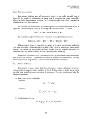 OPS/CEPIS/05.167
                                                                               UNATSABAR

3.3.2. Intercambio iónico

        Las resinas sintéticas para el intercambio iónico es un medio especial para la
absorción. Es usado en tratamiento de agua para la remoción de iones indeseables
substituyendo los iones unidos a la resina. Por el uso continuo la resina pierde capacidad de
remoción y necesita ser regenerada.

       La ecuación del intercambio de arsénico puede ser representada como sigue R
representa el intercambio de iónico en la resina y el Cl- es un ión unido a la resina.

                             2R-Cl + HAsO4-- <═> R2HAsO4 + 2Cl-

       La ecuación de regeneración usando sal común como agente regenerador es:

                     R2HAsO4 + 2Na+ + 2Cl- <=> 2R-Cl + HAsO4-- + 2Na+

       El intercambio iónico es muy efectivo cuando la forma de arsénico que predomina
en el agua es As(V). En caso contrario se debe oxidar como un tratamiento previo a este
proceso. Las resinas de intercambio aniónico pueden remover arsénico (arsenato) en
concentraciones por debajo de 1µg/L si están comercialmente disponible.

        Las resinas sulfato-selectivas y nitrato-selectivas convencionales son recomendables
para el retiro de arsénico. La capacidad de remoción depende del contenido de sulfato y
nitrato contenida en el agua cruda y como se intercambian antes del arsénico.

3.3.3. Virutas de Hierro

        Básicamente el agua a tratar, idealmente saturada en oxigeno, se hace escurrir en un
reactor donde se encuentra hierro metálico en forma de lana, viruta o similar que presenta
una alta área superficial para maximizar la corrosión. En estas condiciones lugar las
siguientes reacciones.

   a) Reacciones óxido - reducción:
      · Anódica



       · Catódica




   b) Oxidación ión férrico




                                            - 27 -
 