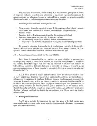 OPS/CEPIS/05.167
                                                                              UNATSABAR

       Los productos de corrosión, siendo el Fe(OH)3 predominante, precipitan en forma
de pequeñas partículas coloidales que lentamente se aglomeran y poseen la capacidad de
retener arsénico por adsorción. La mayor parte del hierro oxidado con arsénico retenido
abandona el reactor el cual posteriormente es separado por filtración.

       Las ventajas más relevantes de este proceso son:

   -   No se requiere de productos químicos solo de hierro comercial de calidad corriente
       en forma de lana, residuos de la industria metalmecánica (viruta) o similar.
   -   Fácil de operar.
   -   Residuos férricos de alta densidad, lo que facilita su disposición final.
   -   Los aspectos de operación esenciales de este proceso son:
           La corrosión y adsorción de arsénico ocurren en forma simultánea.
           Requiere de una máxima concentración de oxigeno disuelto en el agua a tratar.

        Es necesario minimizar la acumulación de productos de corrosión de hierro sobre
las superficies de hierro metálico para mantener una tasa de corrosión constante. Se debe
ajustar la tasa de corrosión de acuerdo al contenido de arsénico del agua.

3.3.4. Remoción de arsénico asistida por luz solar (RAOS)

        Para abatir la contaminación por arsénico en zonas aisladas se propuso otra
tecnología muy simple: la remoción de arsénico por oxidación solar (RAOS). El método es
una variante de las tecnologías bien conocidas de remoción de arsénico con flóculos de
hidróxidos de aluminio o de hierro. Para que la remoción sea eficaz, es necesario que el
arsénico se encuentre en su forma oxidada, el arseniato AsO43-, y no en su forma reducida,
el arsenito AsO33-.

        RAOS busca generar el flóculo de hidróxido de hierro por oxidación solar de sales
de hierro en presencia de citrato y de aire. Las reacciones fotoquímicas que tienen lugar no
sólo generan el precipitado de hidróxido de hierro, sino que simultáneamente promueven la
formación de especies muy activas que oxidan el arsénico a arseniato, el cual se adsorbe en
el flóculo. El citrato se agrega en forma de jugo de limón al agua (que generalmente ya
posee hierro) contenida en botellas plásticas que se exponen al sol por algunas horas.
Durante la noche las botellas se colocan en posición vertical. Así, el hierro y el arsénico
floculan y el agua purificada se decanta de las partículas o se filtra a través de simples
paños textiles.

       Descripción del método

       RAOS es un método de tratamiento de muy bajo costo y de fácil manejo para
remover el arsénico presente en las aguas naturales de zonas rurales, haciendo a estas aguas
aptas para consumo humano.




                                           - 28 -
 