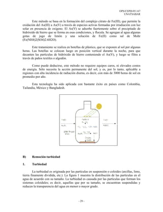 OPS/CEPIS/05.167
                                                                                 UNATSABAR

       Este método se basa en la formación del complejo citrato de Fe(III), que permite la
oxidación del As(III) a As(V) a través de especies activas formadas por irradiación con luz
solar en presencia de oxígeno. El As(V) se adsorbe fuertemente sobre el precipitado de
hidróxido de hierro que se forma en esas condiciones, y flocula. Se agregan al agua algunas
gotas de jugo de limón y una solución de Fe(II) como sal de Mohr
(Fe(NH4)2(SO4)2.6H2O).

        Este tratamiento se realiza en botellas de plástico, que se exponen al sol por algunas
horas. Las botellas se colocan luego en posición vertical durante la noche, para que
decanten las partículas de hidróxido de hierro conteniendo el As(V), y luego se filtra a
través de paños textiles o algodón.

       Como puede deducirse, este método no requiere equipos caros, ni elevados costos
de energía. Sólo necesita la acción permanente del sol, y es, por lo tanto, aplicable a
regiones con alta incidencia de radiación diurna, es decir, con más de 3000 horas de sol en
promedio por año.

       Esta tecnología ha sido aplicada con bastante éxito en países como Colombia,
Tailandia, México y Bangladesh.




B)     Remoción turbiedad

1.     Turbiedad

         La turbiedad es originada por las partículas en suspensión o coloides (arcillas, limo,
tierra finamente dividida, etc.). La figura 1 muestra la distribución de las partículas en el
agua de acuerdo con su tamaño. La turbiedad es causada por las partículas que forman los
sistemas coloidales; es decir, aquellas que por su tamaño, se encuentran suspendidas y
reducen la transparencia del agua en menor o mayor grado.



                                             - 29 -
 