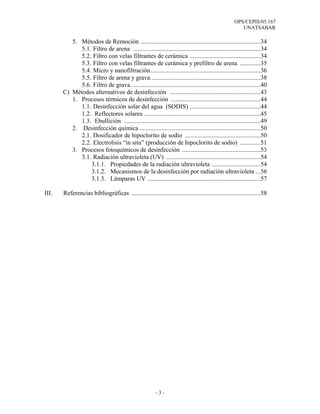 OPS/CEPIS/05.167
                                                                                                       UNATSABAR

          5. Métodos de Remoción ............................................................................34
             5.1. Filtro de arena .................................................................................34
             5.2. Filtro con velas filtrantes de cerámica .............................................34
             5.3. Filtro con velas filtrantes de cerámica y prefiltro de arena .............35
             5.4. Micro y nanofiltración......................................................................36
             5.5. Filtro de arena y grava......................................................................38
             5.6. Filtro de grava. .................................................................................40
       C) Métodos alternativos de desinfección ..........................................................43
          1. Procesos térmicos de desinfección .........................................................44
             1.1. Desinfección solar del agua (SODIS) .............................................44
             1.2. Reflectores solares ..........................................................................45
             1.3. Ebullición .......................................................................................49
          2. Desinfección química .............................................................................50
             2.1. Dosificador de hipoclorito de sodio ................................................50
             2.2. Electrolisis “in situ” (producción de hipoclorito de sodio) .............51
          3. Procesos fotoquímicos de desinfección ..................................................53
             3.1. Radiación ultravioleta (UV) ............................................................54
                 3.1.1. Propiedades de la radiación ultravioleta ...............................54
                 3.1.2. Mecanismos de la desinfección por radiación ultravioleta ...56
                 3.1.3. Lámparas UV ........................................................................57

III.   Referencias bibliográficas ..................................................................................58




                                                         -3-
 