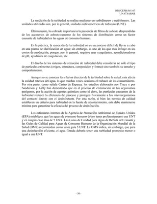 OPS/CEPIS/05.167
                                                                               UNATSABAR

       La medición de la turbiedad se realiza mediante un turbidímetro o nefelómetro. Las
unidades utilizadas son, por lo general, unidades nefelométricas de turbiedad (UNT).

       Últimamente, ha cobrado importancia la presencia de fibras de asbesto desprendidas
de los accesorios de asbesto-cemento de los sistemas de distribución como un factor
causante de turbiedad en las aguas de consumo humano.

       En la práctica, la remoción de la turbiedad no es un proceso difícil de llevar a cabo
en una planta de clarificación de agua; sin embargo, es uno de los que más influye en los
costos de producción, porque, por lo general, requiere usar coagulantes, acondicionadores
de pH, ayudantes de coagulación, etc.

        El diseño de los sistemas de remoción de turbiedad debe considerar no sólo el tipo
de partículas existentes (origen, estructura, composición y forma) sino también su tamaño y
comportamiento.

        Aunque no se conocen los efectos directos de la turbiedad sobre la salud, esta afecta
la calidad estética del agua, lo que muchas veces ocasiona el rechazo de los consumidores.
Por otra parte, como señala Castro de Esparza, los estudios elaborados por Tracy y por
Sanderson y Kelly han demostrado que en el proceso de eliminación de los organismos
patógenos, por la acción de agentes químicos como el cloro, las partículas causantes de la
turbiedad reducen la eficiencia del proceso y protegen físicamente a los microorganismos
del contacto directo con el desinfectante. Por esta razón, si bien las normas de calidad
establecen un criterio para turbiedad en la fuente de abastecimiento, esta debe mantenerse
mínima para garantizar la eficacia del proceso de desinfección.

        Los estándares internos de la Agencia de Protección Ambiental de Estados Unidos
(EPA) establecen que las aguas de consumo humano deben tener preferentemente una UNT
y en ningún caso más de 5 UNT. Las Guías de Calidad para Agua de Bebida del Canadá y
las Guías de Calidad para Aguas de Consumo Humano de la Organización Mundial de la
Salud (OMS) recomiendan como valor guía 5 UNT. La OMS indica, sin embargo, que para
una desinfección eficiente, el agua filtrada debería tener una turbiedad promedio menor o
igual a una UNT.




                                            - 30 -
 