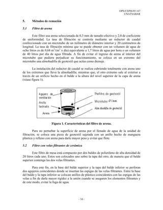 OPS/CEPIS/05.167
                                                                                 UNATSABAR

5.     Métodos de remoción

5.1    Filtro de arena

        Este filtro usa arena seleccionada de 0,3 mm de tamaño efectivo y 2,0 de coeficiente
de uniformidad. La tasa de filtración se controla mediante un reductor de caudal
confeccionado con un microtubo de un milímetro de diámetro interior y 20 centímetros de
longitud. La tasa de filtración mínima que se puede obtener con un volumen de agua de
ocho litros es de 0,68 m3/(m2 x día) equivalente a 1,7 litros de agua por hora o un volumen
de 40 litros por día de agua filtrada. A fin de evitar el ingreso de arena al interior del
microtubo que pudiera perjudicar su funcionamiento, se coloca en un extremo del
microtubo una almohadilla de geotextil que actúa como drenaje.

       La instalación del reductor de caudal se realiza cubriendo totalmente con arena uno
de los extremos que lleva la almohadilla; mientras que, el otro extremo sale al exterior a
través de un orificio hecho en el balde a la altura del nivel superior de la capa de arena
(véase figura 1).




                       Figura 1. Características del filtro de arena.

         Para no perturbar la superficie de arena por el llenado de agua de la unidad de
filtración, se coloca una pieza de geotextil sujetada con un anillo hecho de manguera
plástica y relleno con arena para darle mayor peso y evitar que flote.

5.2    Filtro con velas filtrantes de cerámica

        Este filtro de mesa está compuesto por dos baldes de polietileno de alta densidad de
20 litros cada uno. Estos son colocados uno sobre la tapa del otro, de manera que el balde
superior contenga las dos velas filtrantes.

        Para este fin, en la base del balde superior y la tapa del balde inferior se perforan
dos agujeros coincidentes donde se insertan las espigas de las velas filtrantes. Entre la base
del balde y la tapa inferior se colocan anillos de plástico coincidentes con las espigas de las
velas a fin de darle mayor rigidez a la unión cuando se aseguren los elementos filtrantes y
de este modo, evitar la fuga de agua.




                                             - 34 -
 