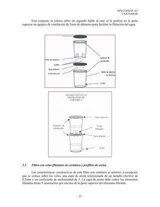 OPS/CEPIS/05.167
                                                                                 UNATSABAR

       Este conjunto se coloca sobre un segundo balde al cual se le perfora en la parte
superior un agujero de ventilación de 3mm de diámetro para facilitar la filtración del agua.




5.3    Filtro con velas filtrantes de cerámica y prefiltro de arena

         Las características constructivas de este filtro son similares al anterior, a excepción
que se coloca sobre las velas, una capa de arena seleccionada de un tamaño efectivo de
0.3mm y un coeficiente de uniformidad de 2. La capa de arena debe cubrir los elementos
filtrantes hasta 5 centímetros por encima de la parte superior del elemento filtrante.



                                             - 35 -
 