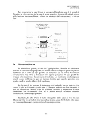 OPS/CEPIS/05.167
                                                                             UNATSABAR

         Para no perturbar la superficie de la arena por el llenado de agua de la unidad de
filtración, se coloca encima de la capa de arena, una pieza de geotextil sujetada con un
anillo hecho de manguera plástica y relleno con arena para darle mayor peso y evitar que
flote.




5.4    Micro y nanofiltración.

        La presencia de quistes y oocitos de Cryptosporidium y Giardia, así como otros
parásitos en las fuentes de agua potable, ha iniciado un nuevo campo de aplicación para las
membranas en el sector de agua potable. La ineficiencia de las plantas de filtración
convencionales para filtrar y desinfectar estos agentes patógenos del agua potable ha
obligado a los ingenieros a buscar nuevas tecnologías. Las membranas son la respuesta
natural a estos problemas ya que son barreras absolutas para aquellos parásitos cuyo
tamaño excede el tamaño del poro de la membrana.

      Por lo general, los procesos de tratamiento convencionales no son muy efectivos
cuando el color y el carbono orgánico total (COT) están presentes en altos niveles en el
agua de alimentación. Debido a que las porciones coloidales y suspendidas de estos
componentes son relativamente altas, no se pueden remover fácilmente mediante
sedimentación y filtración por gravedad.

        Finalmente, los altos niveles de hierro y manganeso en las aguas de pozo han sido
difíciles de tratar con el método convencional de la arena verde. Por lo tanto, estas aguas
son buenas candidatas para plantas con tecnologías de membrana.




                                           - 36 -
 