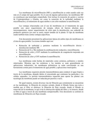 OPS/CEPIS/05.167
                                                                             UNATSABAR

       Las membranas de microfiltración (MF) y nanofiltración se están usando cada vez
más en el campo del agua potable. En el caso de algunas aplicaciones, las membranas MF
ya constituyen una tecnología comprobada. Esto incluye la remoción de quistes y oocitos
de Cryptosporidium y Giardia, así como la remoción de la turbiedad mediante la
microfiltración y el tratamiento de agua salobre o con color mediante la nanofiltración.

       Las ventajas relacionadas con el uso de membranas en el tratamiento de agua
potable son: poco requerimiento de energía, efecto de barrera absoluta para
microorganismos, menor requerimiento de cloro para la desinfección, uso reducido de
productos químicos (en caso se usen), menor tamaño de la planta. El tipo de membrana
usado también tiene ciertas ventajas específicas.

        Este documento presentará las aplicaciones típicas de ambos tipos de membranas en
el área de agua potable. Los temas tratados aquí son:

   •   Remoción de turbiedad y parásitos mediante la microfiltración directa -
       desinfección mediante MF.
   •   Remoción de Fe y Mn mediante la combinación de oxidación y microfiltración.
   •   Remoción de color y COT mediante la combinación de coagulación mejorada con
       microfiltración.
   •   Remoción de color y COT mediante la nanofiltración.

        Las membranas están hechas de materiales como cerámica, polímeros y metales
sinterizados. Mientras que las cerámicas y los metales se usan generalmente en
aplicaciones industriales, las membranas poliméricas se están convirtiendo en una
herramienta común para el tratamiento de agua potable y aplicaciones municipales.

       Las membranas requieren presión transmembránica para conducir el agua limpia a
través de la membrana, dejando detrás el concentrado que contienen las partículas y los
sólidos separados. La presión transmembránica requerida para operar las plantas con
tecnología de membrana puede ser inducida por presión o vacío.

         De igual manera, existen diversas vías de filtración que comúnmente se encuentran
en las membranas: la filtración de extremo cerrado, donde el filtrado forma una torta a
medida que el filtro se obstruye; la filtración de flujo cruzado, donde el filtrado es
removido de la membrana, lo que evita la obstrucción rápida del filtro; y la ósmosis, donde
se filtra el agua a través de una membrana semipermeable. Este documento se centrará en
membranas de filtración con flujo cruzado.




                                           - 37 -
 