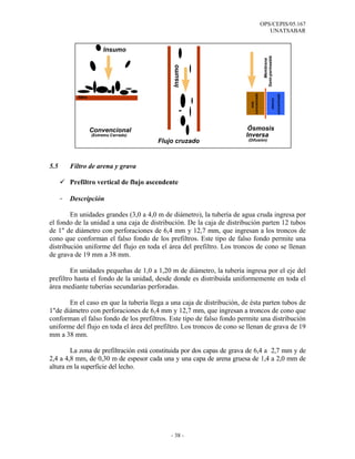 OPS/CEPIS/05.167
                                                                                           UNATSABAR


                          Insumo




                                                                                         Semi-permeable
                                                                                            Membrana
                                              Insumo




                                                                          concentrado




                                                                                                             concentrado
            filtro




                                                                                                     menos
                                                                             más
                     Convencional                                        Ósmosis
                     (Extremo Cerrado)                                  Inversa
                                         Flujo cruzado                  (Difusión)




5.5       Filtro de arena y grava

          Prefiltro vertical de flujo ascendente

      -   Descripción

        En unidades grandes (3,0 a 4,0 m de diámetro), la tubería de agua cruda ingresa por
el fondo de la unidad a una caja de distribución. De la caja de distribución parten 12 tubos
de 1" de diámetro con perforaciones de 6,4 mm y 12,7 mm, que ingresan a los troncos de
cono que conforman el falso fondo de los prefiltros. Este tipo de falso fondo permite una
distribución uniforme del flujo en toda el área del prefiltro. Los troncos de cono se llenan
de grava de 19 mm a 38 mm.

        En unidades pequeñas de 1,0 a 1,20 m de diámetro, la tubería ingresa por el eje del
prefiltro hasta el fondo de la unidad, desde donde es distribuida uniformemente en toda el
área mediante tuberías secundarias perforadas.

       En el caso en que la tubería llega a una caja de distribución, de ésta parten tubos de
1"de diámetro con perforaciones de 6,4 mm y 12,7 mm, que ingresan a troncos de cono que
conforman el falso fondo de los prefiltros. Este tipo de falso fondo permite una distribución
uniforme del flujo en toda el área del prefiltro. Los troncos de cono se llenan de grava de 19
mm a 38 mm.

        La zona de prefiltración está constituida por dos capas de grava de 6,4 a 2,7 mm y de
2,4 a 4,8 mm, de 0,30 m de espesor cada una y una capa de arena gruesa de 1,4 a 2,0 mm de
altura en la superficie del lecho.




                                             - 38 -
 