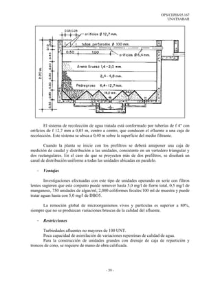 OPS/CEPIS/05.167
                                                                             UNATSABAR




        El sistema de recolección de agua tratada está conformado por tuberías de f 4" con
orificios de f 12,7 mm a 0,05 m, centro a centro, que conducen el efluente a una caja de
recolección. Este sistema se ubica a 0,40 m sobre la superficie del medio filtrante.

       Cuando la planta se inicie con los prefiltros se deberá anteponer una caja de
medición de caudal y distribución a las unidades, consistente en un vertedero triangular y
dos rectangulares. En el caso de que se proyecten más de dos prefiltros, se diseñará un
canal de distribución uniforme a todas las unidades ubicadas en paralelo.

   -   Ventajas

        Investigaciones efectuadas con este tipo de unidades operando en serie con filtros
lentos sugieren que este conjunto puede remover hasta 5,0 mg/l de fierro total, 0,5 mg/l de
manganeso, 750 unidades de algas/ml, 2,000 coliformes fecales/100 ml de muestra y puede
tratar aguas hasta con 5,0 mg/l de DBO5.

       La remoción global de microorganismos vivos y partículas es superior a 80%,
siempre que no se produzcan variaciones bruscas de la calidad del afluente.

   -   Restricciones

       Turbiedades afluentes no mayores de 100 UNT.
       Poca capacidad de asimilación de variaciones repentinas de calidad de agua.
       Para la construcción de unidades grandes con drenaje de caja de repartición y
troncos de cono, se requiere de mano de obra calificada.




                                           - 39 -
 