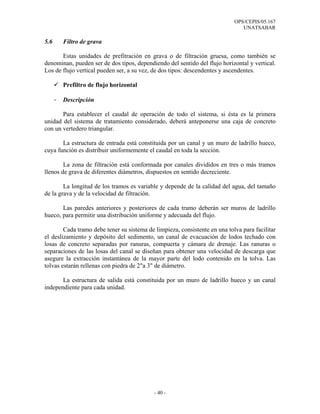 OPS/CEPIS/05.167
                                                                               UNATSABAR

5.6       Filtro de grava

       Estas unidades de prefitración en grava o de filtración gruesa, como también se
denominan, pueden ser de dos tipos, dependiendo del sentido del flujo horizontal y vertical.
Los de flujo vertical pueden ser, a su vez, de dos tipos: descendentes y ascendentes.

          Prefiltro de flujo horizontal

      -   Descripción

       Para establecer el caudal de operación de todo el sistema, si ésta es la primera
unidad del sistema de tratamiento considerado, deberá anteponerse una caja de concreto
con un vertedero triangular.

       La estructura de entrada está constituida por un canal y un muro de ladrillo hueco,
cuya función es distribuir uniformemente el caudal en toda la sección.

        La zona de filtración está conformada por canales divididos en tres o más tramos
llenos de grava de diferentes diámetros, dispuestos en sentido decreciente.

        La longitud de los tramos es variable y depende de la calidad del agua, del tamaño
de la grava y de la velocidad de filtración.

       Las paredes anteriores y posteriores de cada tramo deberán ser muros de ladrillo
hueco, para permitir una distribución uniforme y adecuada del flujo.

        Cada tramo debe tener su sistema de limpieza, consistente en una tolva para facilitar
el deslizamiento y depósito del sedimento, un canal de evacuación de lodos techado con
losas de concreto separadas por ranuras, compuerta y cámara de drenaje. Las ranuras o
separaciones de las losas del canal se diseñan para obtener una velocidad de descarga que
asegure la extracción instantánea de la mayor parte del lodo contenido en la tolva. Las
tolvas estarán rellenas con piedra de 2"a 3" de diámetro.

       La estructura de salida está constituida por un muro de ladrillo hueco y un canal
independiente para cada unidad.




                                            - 40 -
 