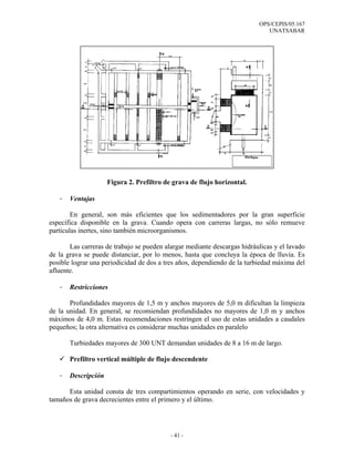 OPS/CEPIS/05.167
                                                                             UNATSABAR




                     Figura 2. Prefiltro de grava de flujo horizontal.

   -   Ventajas

        En general, son más eficientes que los sedimentadores por la gran superficie
específica disponible en la grava. Cuando opera con carreras largas, no sólo remueve
partículas inertes, sino también microorganismos.

       Las carreras de trabajo se pueden alargar mediante descargas hidráulicas y el lavado
de la grava se puede distanciar, por lo menos, hasta que concluya la época de lluvia. Es
posible lograr una periodicidad de dos a tres años, dependiendo de la turbiedad máxima del
afluente.

   -   Restricciones

       Profundidades mayores de 1,5 m y anchos mayores de 5,0 m dificultan la limpieza
de la unidad. En general, se recomiendan profundidades no mayores de 1,0 m y anchos
máximos de 4,0 m. Estas recomendaciones restringen el uso de estas unidades a caudales
pequeños; la otra alternativa es considerar muchas unidades en paralelo

       Turbiedades mayores de 300 UNT demandan unidades de 8 a 16 m de largo.

       Prefiltro vertical múltiple de flujo descendente

   -   Descripción

      Esta unidad consta de tres compartimientos operando en serie, con velocidades y
tamaños de grava decrecientes entre el primero y el último.




                                           - 41 -
 