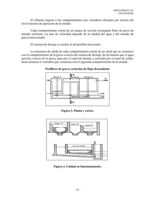 OPS/CEPIS/05.167
                                                                               UNATSABAR

       El afluente ingresa a los compartimientos por vertederos ubicados por encima del
nivel máximo de operación de la unidad.

       Cada compartimiento consta de un tanque de sección rectangular lleno de grava de
tamaño uniforme. La tasa de velocidad depende de la calidad del agua y del tamaño de
grava seleccionado.

       El sistema de drenaje es similar al del prefiltro horizontal.

        La estructura de salida de cada compartimiento consta de un canal que se comunica
con el compartimiento de la grava a través del sistema de drenaje; de tal manera que el agua
percola a través de la grava, pasa por el canal de drenaje y asciende por el canal de salida,
hasta alcanzar el vertedero que comunica con el siguiente compartimiento de la unidad.

                   Prefiltros de grava verticales de flujo descendente




                                 Figura 3. Planta y cortes.




                          Figura 4. Unidad en funcionamiento.




                                             - 42 -
 