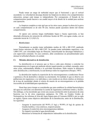 OPS/CEPIS/05.167
                                                                              UNATSABAR

       Puede tomar un rango de turbiedad mayor que el horizontal y que el vertical
ascendente. La velocidad de descarga durante las limpiezas no afecta a los compartimientos
adyacentes, porque cada tanque es independiente. Por consiguiente, el llenado de los
compartimientos puede hacerse a un caudal mayor al de diseño de la unidad para acelerar
esta operación.

      La limpieza completa es más ágil que en los otros casos, porque la altura de la grava
en cada compartimiento es de sólo 50 cms. Incluso puede ejecutarse dentro del mismo
compartimiento.

       Al operar con carreras largas (turbiedades bajas) y buena supervisión, se han
detectado eficiencias de remoción de coliformes fecales de 98% con aguas crudas, con un
contenido inicial de 3,3 (10)3 (3).

     -   Restricciones

       Normalmente se pueden tratar turbiedades medias de 100 a 400 UNT, pudiendo
tomar límites máximos de 500 a 600 UNT. Se pueden tratar turbiedades superiores a las
1,000 UNT, con velocidades bajas de filtración, intensificando las descargas hidráulicas y
con supervisión constante. En caso contrario, debe considerarse un presedimentador para
atenuar la turbiedad afluente a la unidad.

C)       Métodos alternativos de desinfección

       La desinfección es el proceso que se lleva a cabo para eliminar o controlar los
microorganismos en el agua que pudieran afectar negativamente su calidad, causando, entre
otras cosas, enfermedades debidas a la actividad microbiana. Debe notarse la diferencia
entre desinfección y esterilización, la cual destruye todos los organismos (Hooper, 1987).

        La desinfección implica la exposición de los microorganismos a condiciones físicas
o químicas a fin de destruirlos o detener su crecimiento. En realidad, lo que se observa son
poblaciones de organismos y no individuos y esto resulta en un efecto cinético en términos
de la tasa de mortalidad, donde el criterio de muerte de un microorganismo es la pérdida
irreversible de la habilidad para reproducirse.

        Hasta hace poco tiempo se consideraba que para establecer la calidad bacteriológica
del agua era suficiente con determinar la cuenta de organismos coliformes totales y fecales.
Sin embargo, se ha encontrado que existe una escasa correlación entre la presencia de estas
bacterias con la de otros organismos patógenos. En 1986, en Estados Unidos de
Norteamérica, las reformas al Acta del Agua Segura para el Consumo (SDWA, por su sigla
en inglés), fijaron como objetivos adicionales de la desinfección, antes de la distribución,
los siguientes:

         - Asegurar la inactivación del 99.9% (3 log) y 99.99% (4 log) de quistes de
           Giardia lamblia y virus entéricos, respectivamente.
         - Asegurar el control de otros microorganismos dañinos.
         - No impartir toxicidad al agua desinfectada.
         - Minimizar la formación de subproductos indeseables en la desinfección.


                                           - 43 -
 