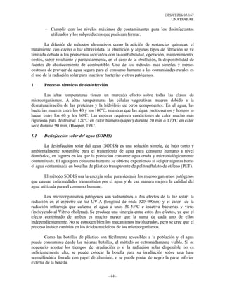 OPS/CEPIS/05.167
                                                                               UNATSABAR

       - Cumplir con los niveles máximos de contaminantes para los desinfectantes
         utilizados y los subproductos que pudieran formar.

        La difusión de métodos alternativos como la adición de sustancias químicas, el
tratamiento con ozono o luz ultravioleta, la ebullición y algunos tipos de filtración se ve
limitada debido a los problemas asociados con la confiabilidad, operación, mantenimiento,
costos, sabor resultante y particularmente, en el caso de la ebullición, la disponibilidad de
fuentes de abastecimiento de combustible. Uno de los métodos más simples y menos
costosos de proveer de agua segura para el consumo humano a las comunidades rurales es
el uso de la radiación solar para inactivar bacterias y otros patógenos.

1.     Procesos térmicos de desinfección

        Las altas temperaturas tienen un marcado efecto sobre todas las clases de
microorganismos. A altas temperaturas las células vegetativas mueren debido a la
desnaturalización de las proteínas y la hidrólisis de otros componentes. En el agua, las
bacterias mueren entre los 40 y los 100ºC, mientras que las algas, protozoarios y hongos lo
hacen entre los 40 y los 60ºC. Las esporas requieren condiciones de calor mucho más
rigurosas para destruirse: 120ºC en calor húmero (vapor) durante 20 min o 170ºC en calor
seco durante 90 min, (Hooper, 1987.

1.1    Desinfección solar del agua (SODIS)

       La desinfección solar del agua (SODIS) es una solución simple, de bajo costo y
ambientalmente sostenible para el tratamiento de agua para consumo humano a nivel
doméstico, en lugares en los que la población consume agua cruda y microbiológicamente
contaminada. El agua para consumo humano se obtiene exponiendo al sol por algunas horas
el agua contaminada en botellas de plástico transparente de politereftalato de etileno (PET).

       El método SODIS usa la energía solar para destruir los microorganismos patógenos
que causan enfermedades transmitidas por el agua y de esa manera mejora la calidad del
agua utilizada para el consumo humano.

       Los microorganismos patógenos son vulnerables a dos efectos de la luz solar: la
radiación en el espectro de luz UV-A (longitud de onda 320-400nm) y el calor de la
radiación infrarroja que calienta el agua a unos 50-55ºC e inactiva bacterias y virus
(incluyendo al Vibrio cholerae). Se produce una sinergia entre estos dos efectos, ya que el
efecto combinado de ambos es mucho mayor que la suma de cada uno de ellos
independientemente. No se conocen bien los mecanismos involucrados, pero se cree que el
proceso induce cambios en los ácidos nucleicos de los microorganismos.

        Como las botellas de plástico son fácilmente accesibles a la población y el agua
puede consumirse desde las mismas botellas, el método es extremadamente viable. Si es
necesario acortar los tiempos de irradiación o si la radiación solar disponible no es
suficientemente alta, se puede colocar la botella para su irradiación sobre una base
semicilíndrica forrada con papel de aluminio, o se puede pintar de negro la parte inferior
externa de la botella.


                                            - 44 -
 