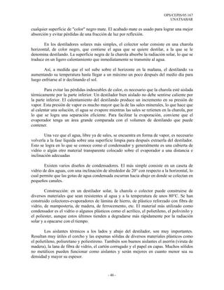 OPS/CEPIS/05.167
                                                                                 UNATSABAR

cualquier superficie de "color" negro mate. El acabado mate es usado para lograr una mejor
absorción y evitar pérdidas de una fracción de luz por reflexión.

       En los destiladores solares más simples, el colector solar consiste en una charola
horizontal, de color negro, que contiene el agua que se quiere destilar, a la que se le
denomina destilando. La superficie negra de la charola absorbe la radiación solar, lo que se
traduce en un ligero calentamiento que inmediatamente se transmite al agua.

       Así, a medida que el sol sube sobre el horizonte en la mañana, el destilando va
aumentando su temperatura hasta llegar a un máximo un poco después del medio día para
luego enfriarse al ir declinando el sol.

        Para evitar las pérdidas indeseables de calor, es necesario que la charola esté aislada
térmicamente por la parte inferior. Un destilador bien aislado no debe sentirse caliente por
la parte inferior. El calentamiento del destilando produce un incremento en su presión de
vapor. Esta presión de vapor es mucho mayor que la de las sales minerales, lo que hace que
al calentar una solución, el agua se evapore mientras las sales se retienen en la charola, por
lo que se logra una separación eficiente. Para facilitar la evaporación, conviene que el
evaporador tenga un área grande comparada con el volumen de destilando que puede
contener.

        Una vez que el agua, libre ya de sales, se encuentra en forma de vapor, es necesario
volverla a la fase líquida sobre una superficie limpia para después extraerla del destilador.
Esto se logra en lo que se conoce como el condensador y generalmente es una cubierta de
vidrio o algún otro material transparente colocado sobre el evaporador a una distancia e
inclinación adecuadas

        Existen varios diseños de condensadores. El más simple consiste en un caseta de
vidrio de dos aguas, con una inclinación de alrededor de 20° con respecto a la horizontal, lo
cual permite que las gotas de agua condensada escurran hacia abajo en donde se colectan en
pequeños canales.

        Construcción: en un destilador solar, la charola o colector puede construirse de
diversos materiales que sean resistentes al agua y a la temperatura de unos 80°C. Se han
construido colectores-evaporadores de lámina de hierro, de plástico reforzado con fibra de
vidrio, de mampostería, de madera, de ferrocemento, etc. El material más utilizado como
condensador es el vidrio o algunos plásticos como el acrílico, el polietileno, el polivinilo y
el poliester, aunque estos últimos tienden a degradarse más rápidamente por la radiación
solar y a opacarse con el tiempo.

        Los aislantes térmicos a los lados y abajo del destilador, son muy importantes.
Resultan muy útiles el corcho y las espumas sólidas de diversos materiales plásticos como
el polietileno, poliuretano y poliestireno. También son buenos aislantes el aserrín (viruta de
madera), la lana de fibra de vidrio, el cartón corrugado y el papel en capas. Muchos sólidos
no metálicos pueden funcionar como aislantes y serán mejores en cuanto menor sea su
densidad y mayor su espesor.



                                             - 46 -
 