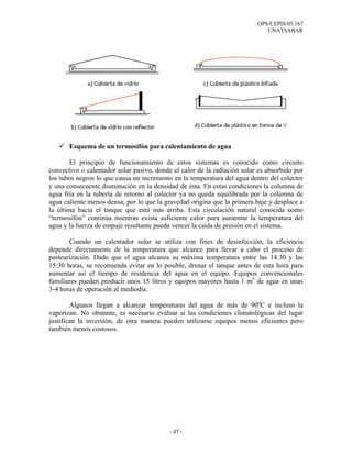 OPS/CEPIS/05.167
                                                                             UNATSABAR




       Esquema de un termosifón para calentamiento de agua

        El principio de funcionamiento de estos sistemas es conocido como circuito
convectivo o calentador solar pasivo, donde el calor de la radiación solar es absorbido por
los tubos negros lo que causa un incremento en la temperatura del agua dentro del colector
y una consecuente disminución en la densidad de ésta. En estas condiciones la columna de
agua fría en la tubería de retorno al colector ya no queda equilibrada por la columna de
agua caliente menos densa, por lo que la gravedad origina que la primera baje y desplace a
la última hacia el tanque que está más arriba. Esta circulación natural conocida como
“termosifón” continúa mientras exista suficiente calor para aumentar la temperatura del
agua y la fuerza de empuje resultante pueda vencer la caída de presión en el sistema.

       Cuando un calentador solar se utiliza con fines de desinfección, la eficiencia
depende directamente de la temperatura que alcance para llevar a cabo el proceso de
pasteurización. Dado que el agua alcanza su máxima temperatura entre las 14:30 y las
15:30 horas, se recomienda evitar en lo posible, drenar el tanque antes de esta hora para
aumentar así el tiempo de residencia del agua en el equipo. Equipos convencionales
familiares pueden producir unos 15 litros y equipos mayores hasta 1 m3 de agua en unas
3-4 horas de operación al mediodía.

        Algunos llegan a alcanzar temperaturas del agua de más de 90ºC e incluso la
vaporizan. No obstante, es necesario evaluar si las condiciones climatológicas del lugar
justifican la inversión, de otra manera pueden utilizarse equipos menos eficientes pero
también menos costosos.




                                           - 47 -
 